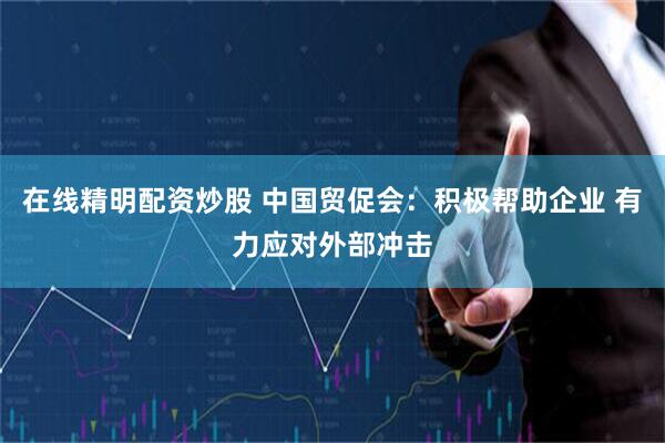 在线精明配资炒股 中国贸促会：积极帮助企业 有力应对外部冲击