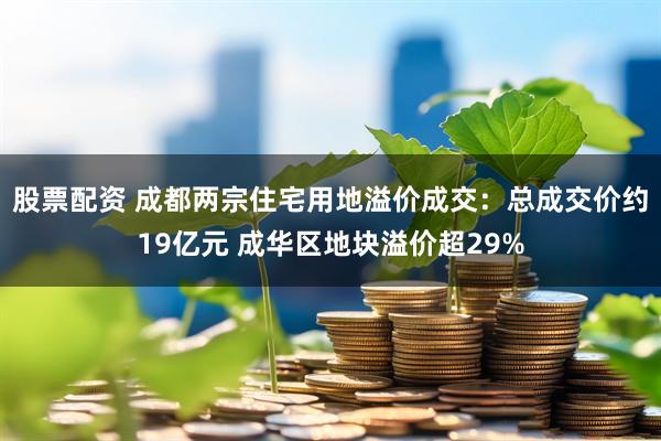 股票配资 成都两宗住宅用地溢价成交：总成交价约19亿元 成华区地块溢价超29%