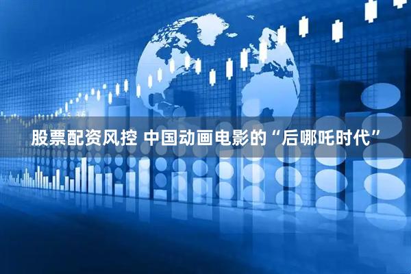 股票配资风控 中国动画电影的“后哪吒时代”
