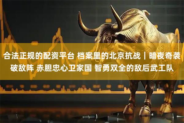 合法正规的配资平台 档案里的北京抗战｜暗夜奇袭破敌阵 赤胆忠心卫家国 智勇双全的敌后武工队