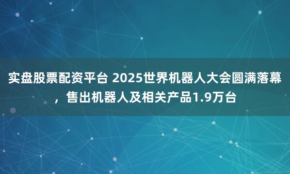 实盘股票配资平台 2025世界机器人大会圆满落幕，售出机器人及相关产品1.9万台