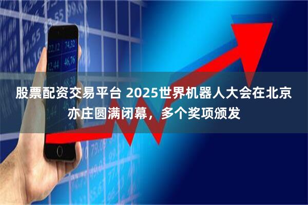 股票配资交易平台 2025世界机器人大会在北京亦庄圆满闭幕，多个奖项颁发