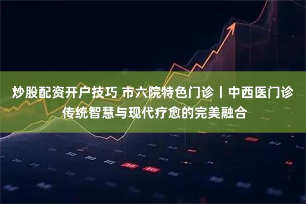 炒股配资开户技巧 市六院特色门诊丨中西医门诊 传统智慧与现代疗愈的完美融合
