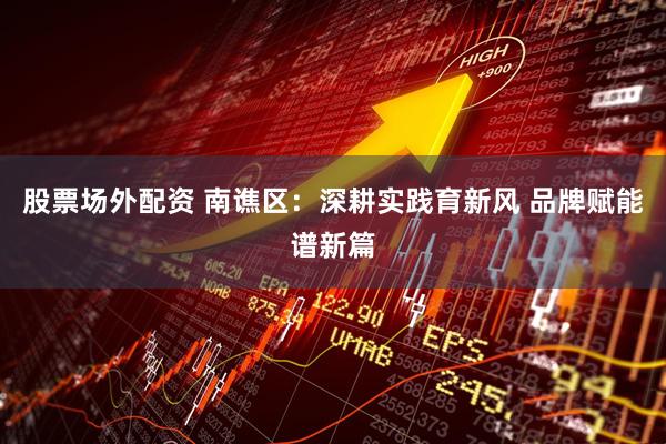 股票场外配资 南谯区：深耕实践育新风 品牌赋能谱新篇