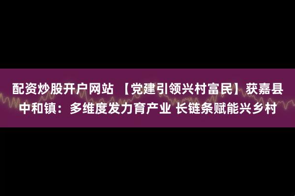 配资炒股开户网站 【党建引领兴村富民】获嘉县中和镇：多维度发力育产业 长链条赋能兴乡村
