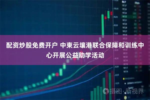配资炒股免费开户 中柬云壤港联合保障和训练中心开展公益助学活动