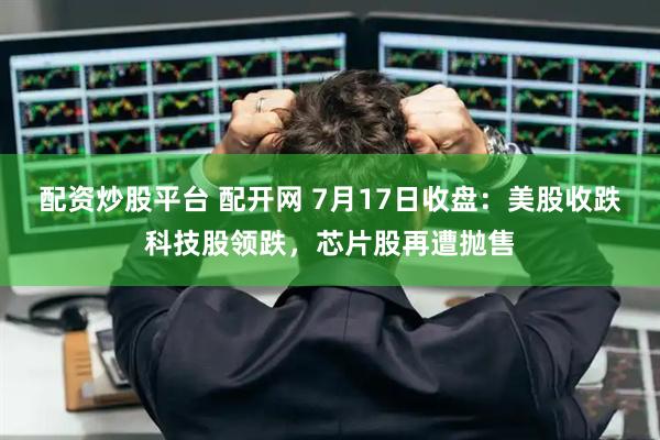 配资炒股平台 配开网 7月17日收盘：美股收跌科技股领跌，芯片股再遭抛售