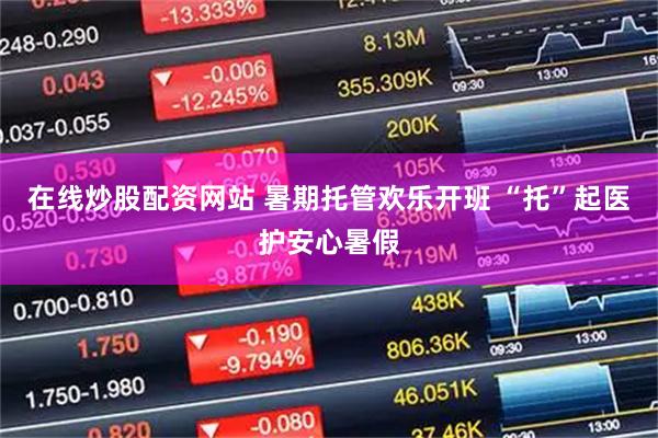 在线炒股配资网站 暑期托管欢乐开班 “托”起医护安心暑假