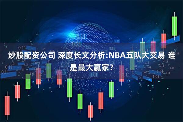 炒股配资公司 深度长文分析:NBA五队大交易 谁是最大赢家？