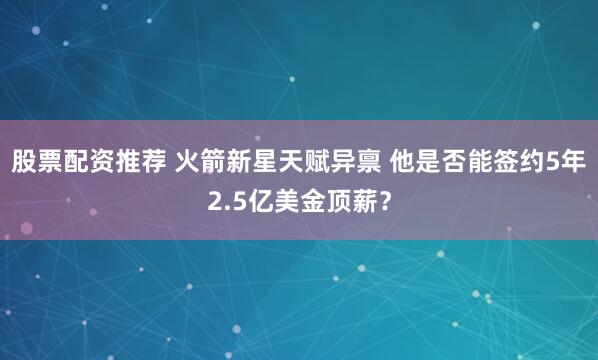 股票配资推荐 火箭新星天赋异禀 他是否能签约5年2.5亿美金顶薪？