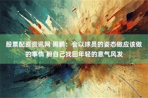股票配资资讯网 周鹏：会以球员的姿态做应该做的事情 盼自己找回年轻的意气风发