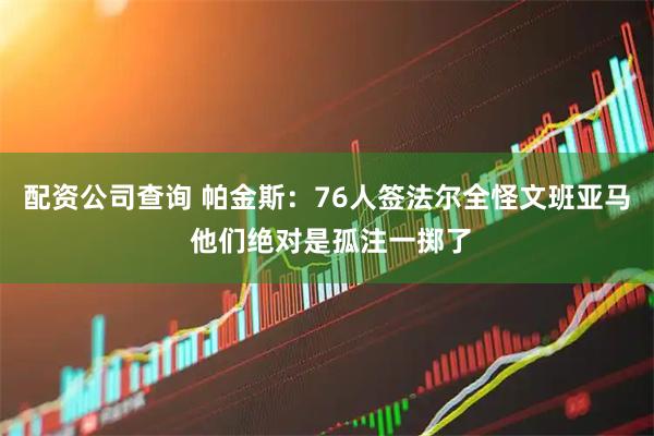 配资公司查询 帕金斯：76人签法尔全怪文班亚马 他们绝对是孤注一掷了
